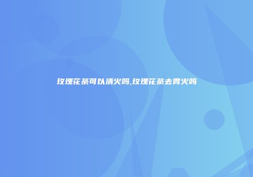 玫瑰花茶可以清火吗,玫瑰花茶去胃火吗