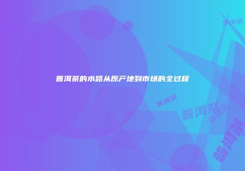 普洱茶的水路从原产地到市场的全过程
