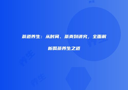 茶道养生：从时间、茶类到讲究，全面解析喝茶养生之道