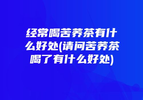 经常喝苦荞茶有什么好处(请问苦荞茶喝了有什么好处)