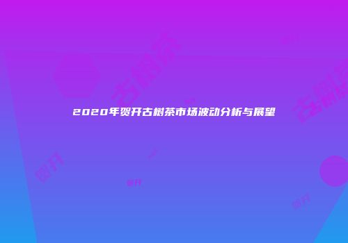 2020年贺开古树茶市场波动分析与展望