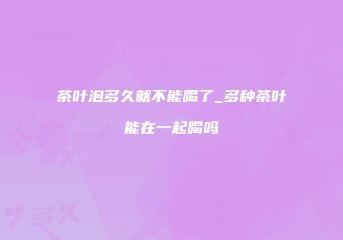 茶叶泡多久就不能喝了_多种茶叶能在一起喝吗