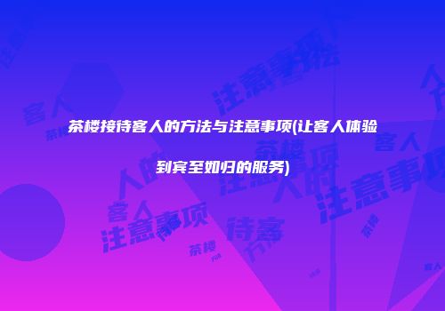 茶楼接待客人的方法与注意事项(让客人体验到宾至如归的服务)