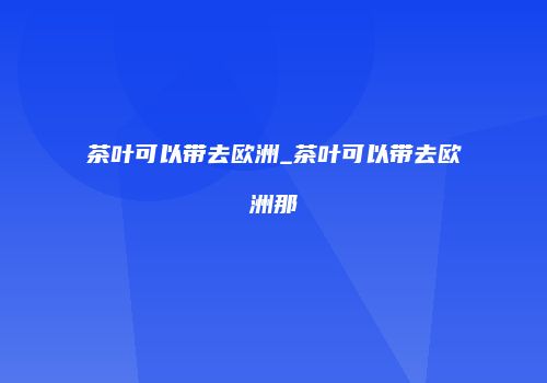 茶叶可以带去欧洲_茶叶可以带去欧洲那