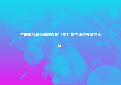 三清茶的功效和副作用「同仁堂三清茶效果怎么样」