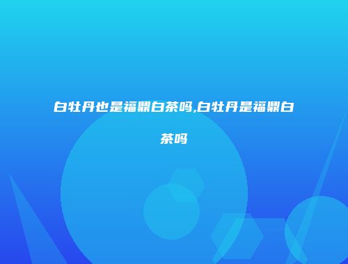 白牡丹也是福鼎白茶吗,白牡丹是福鼎白茶吗