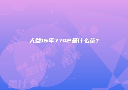 大益16年7742是什么茶？