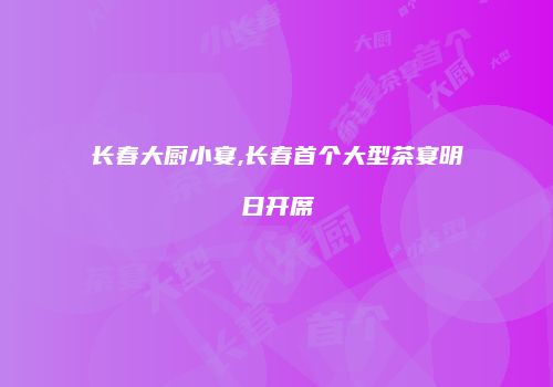 长春大厨小宴,长春首个大型茶宴明日开席