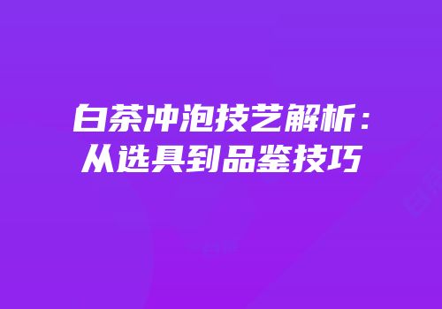 白茶冲泡技艺解析：从选具到品鉴技巧
