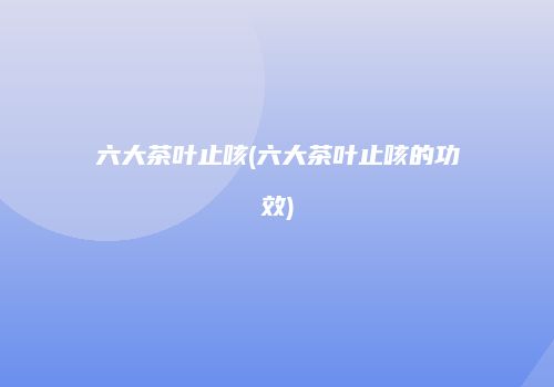 六大茶叶止咳(六大茶叶止咳的功效)