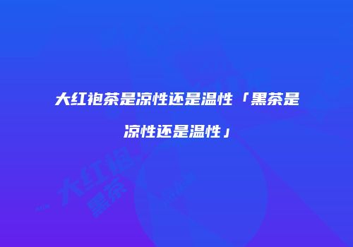 大红袍茶是凉性还是温性「黑茶是凉性还是温性」