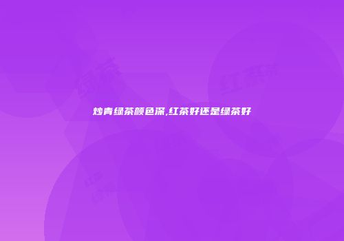炒青绿茶颜色深,红茶好还是绿茶好