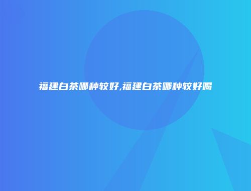 福建白茶哪种较好,福建白茶哪种较好喝