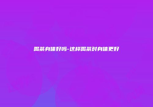 喝茶身体好吗-这样喝茶对身体更好