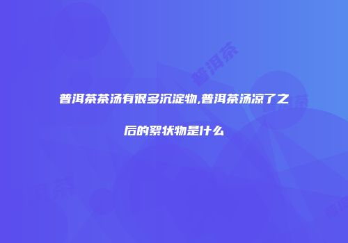普洱茶茶汤有很多沉淀物,普洱茶汤凉了之后的絮状物是什么
