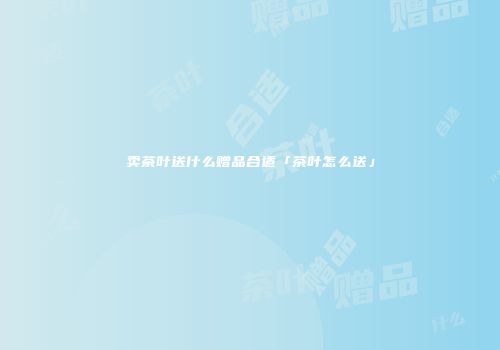 卖茶叶送什么赠品合适「茶叶怎么送」