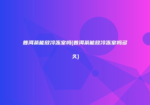 普洱茶能放冷冻室吗(普洱茶能放冷冻室吗多久)