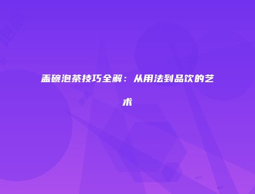 盖碗泡茶技巧全解：从用法到品饮的艺术