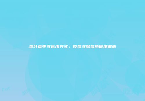 茶叶营养与食用方式：吃茶与喝茶的健康解析