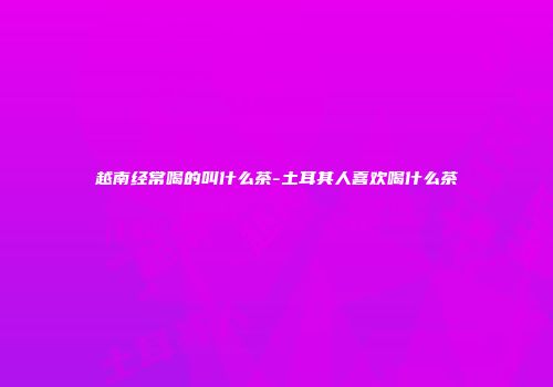 越南经常喝的叫什么茶-土耳其人喜欢喝什么茶