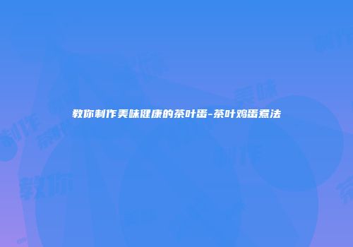 教你制作美味健康的茶叶蛋-茶叶鸡蛋煮法
