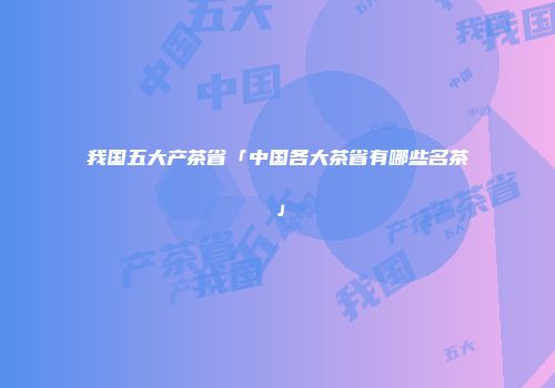 我国五大产茶省「中国各大茶省有哪些名茶」