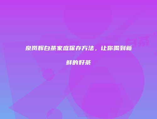 泉岗辉白茶家庭保存方法，让你喝到新鲜的好茶