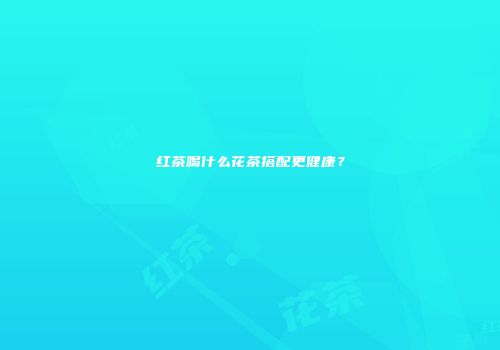 红茶喝什么花茶搭配更健康？
