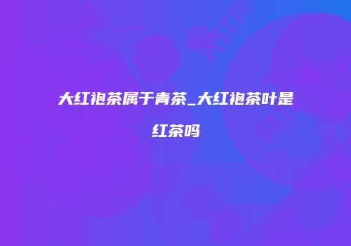 大红袍茶属于青茶_大红袍茶叶是红茶吗