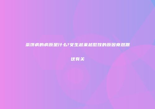 茶饼病的病原是什么?女生越来越愁嫁的原因竟然跟这有关
