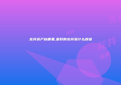 龙井茶产自哪里,最好的龙井茶什么颜色