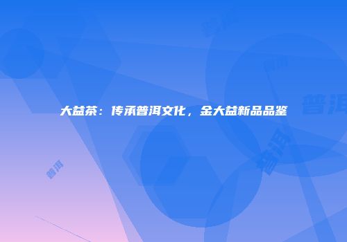 大益茶：传承普洱文化，金大益新品品鉴