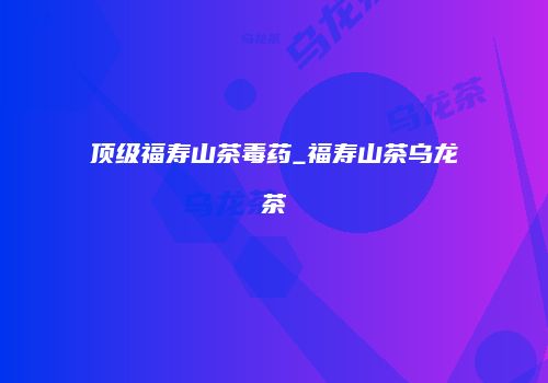 顶级福寿山茶毒药_福寿山茶乌龙茶