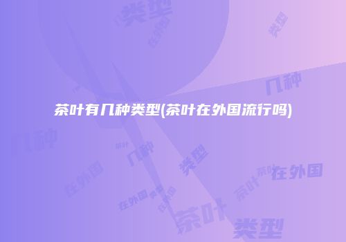 茶叶有几种类型(茶叶在外国流行吗)