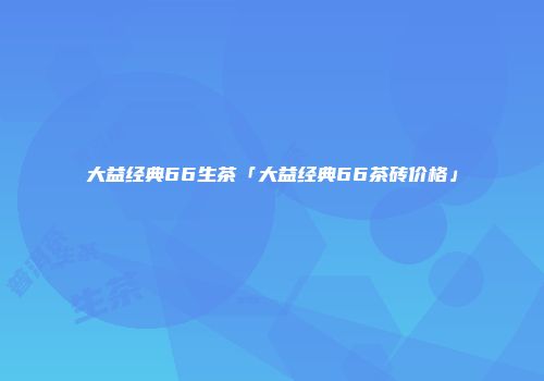 大益经典66生茶「大益经典66茶砖价格」