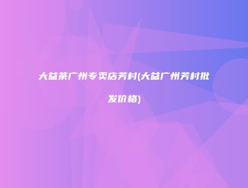 大益茶广州专卖店芳村(大益广州芳村批发价格)