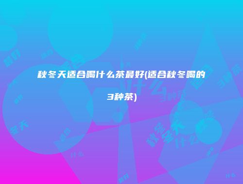 秋冬天适合喝什么茶最好(适合秋冬喝的3种茶)