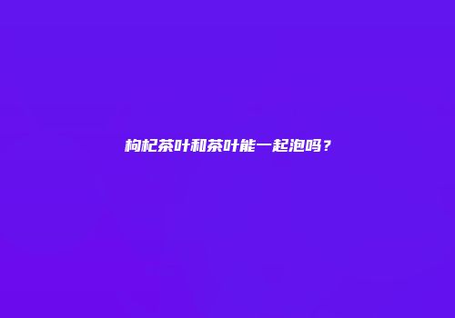 枸杞茶叶和茶叶能一起泡吗？