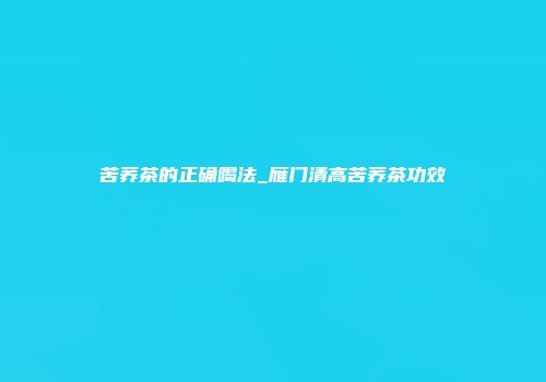 苦荞茶的正确喝法_雁门清高苦荞茶功效
