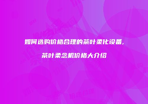 如何选购价格合理的茶叶柔化设备,茶叶柔念机价格大介绍