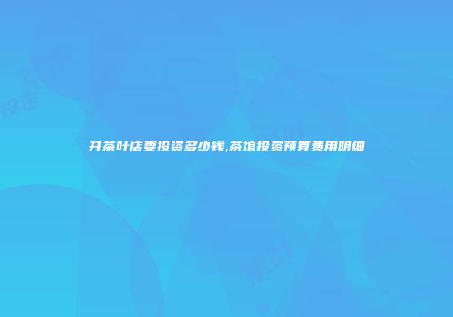 开茶叶店要投资多少钱,茶馆投资预算费用明细