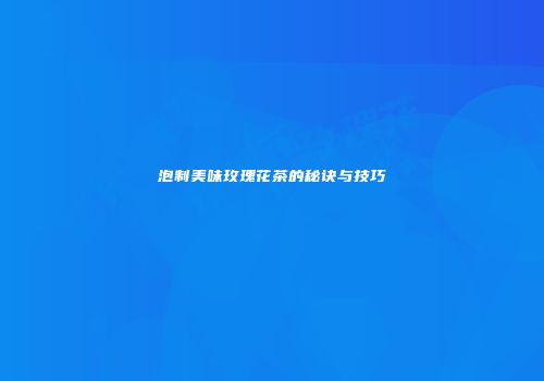 泡制美味玫瑰花茶的秘诀与技巧