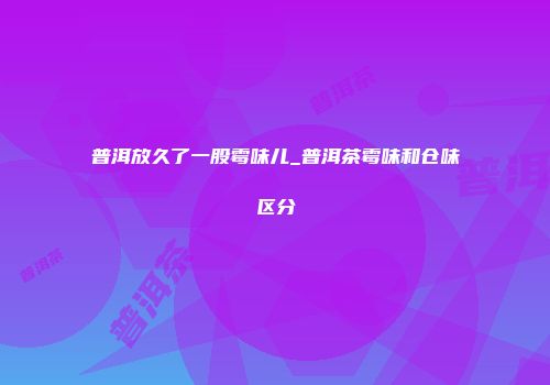 普洱放久了一股霉味儿_普洱茶霉味和仓味区分