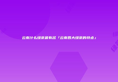 云南什么绿茶最有名「云南四大绿茶的特点」