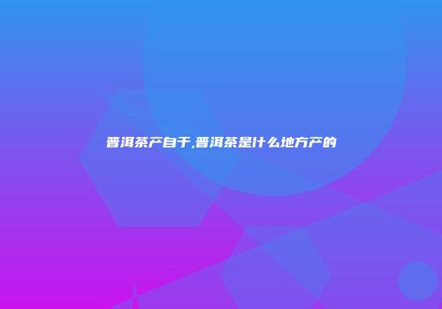 普洱茶产自于,普洱茶是什么地方产的