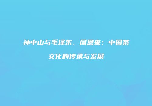 孙中山与毛泽东、周恩来：中国茶文化的传承与发展