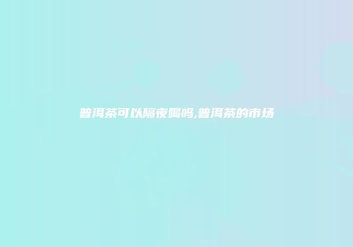 普洱茶可以隔夜喝吗,普洱茶的市场