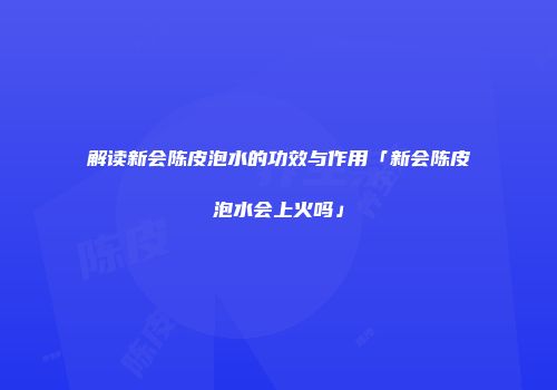 解读新会陈皮泡水的功效与作用「新会陈皮泡水会上火吗」