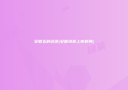 安徽五种名茶(安徽绿茶上市时间)