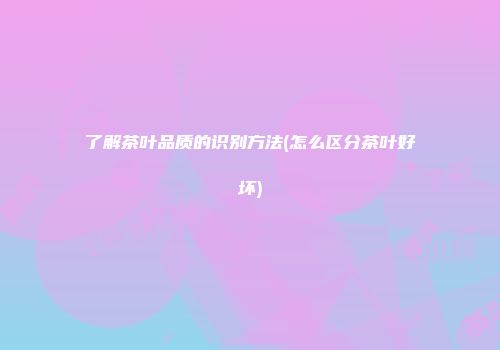 了解茶叶品质的识别方法(怎么区分茶叶好坏)